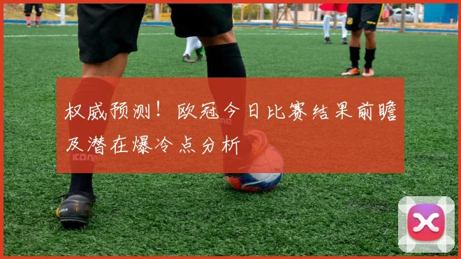 权威预测！欧冠今日比赛结果前瞻及潜在爆冷点分析