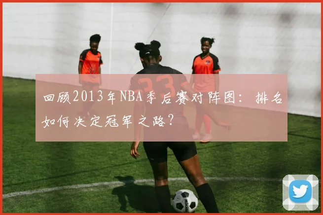 回顾2013年NBA季后赛对阵图:排名如何决定冠军之路?