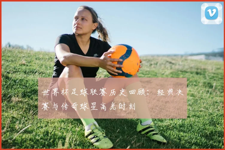 世界杯足球联赛历史回顾：经典决赛与传奇球星高光时刻