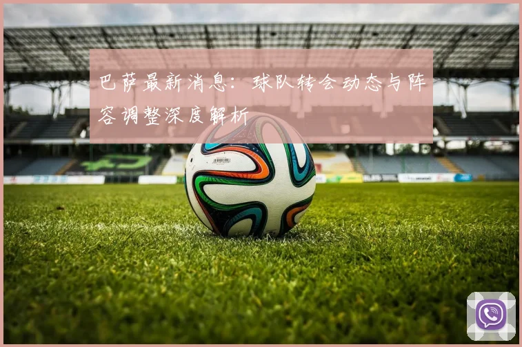 巴萨最新消息:球队转会动态与阵容调整深度解析