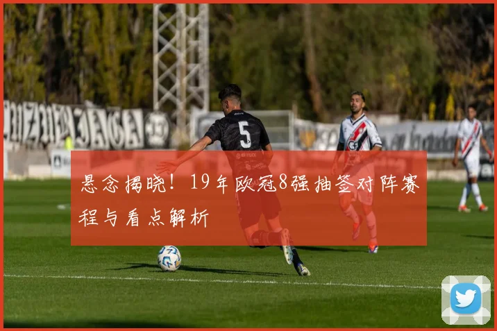 悬念揭晓！19年欧冠8强抽签对阵赛程与看点解析