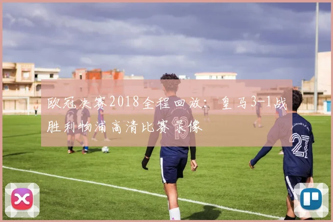 欧冠决赛2018全程回放:皇马3-1战胜利物浦高清比赛录像