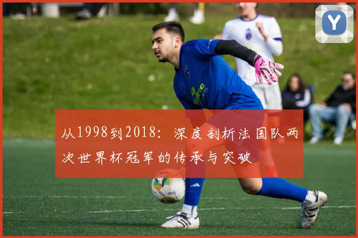 从1998到2018：深度剖析法国队两次世界杯冠军的传承与突破