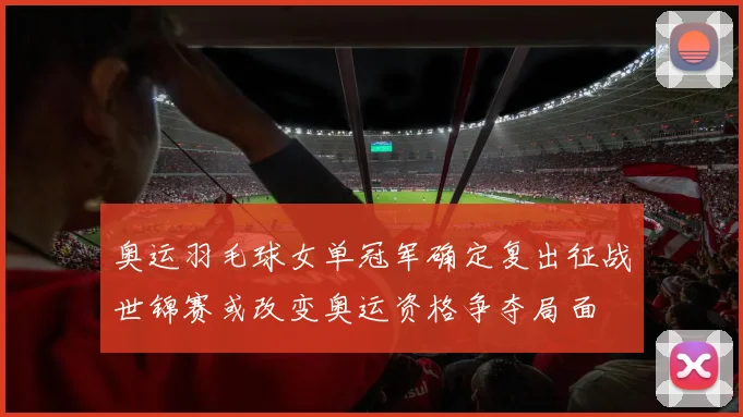 奥运羽毛球女单冠军确定复出征战世锦赛或改变奥运资格争夺局面